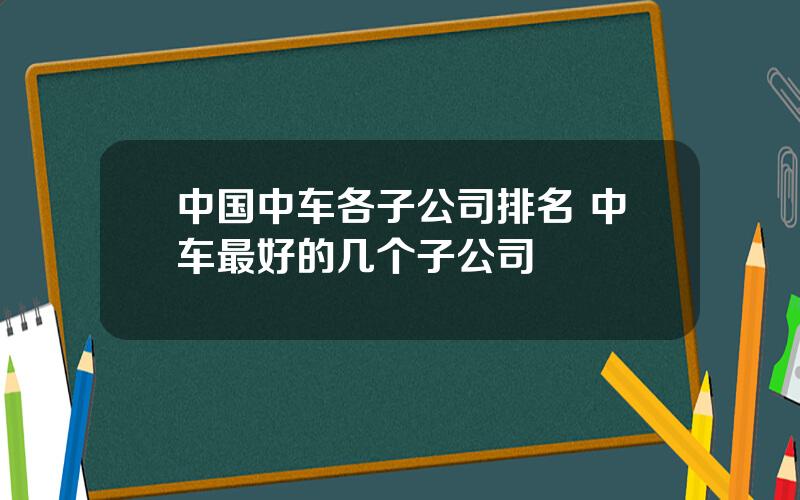 中国中车各子公司排名 中车最好的几个子公司